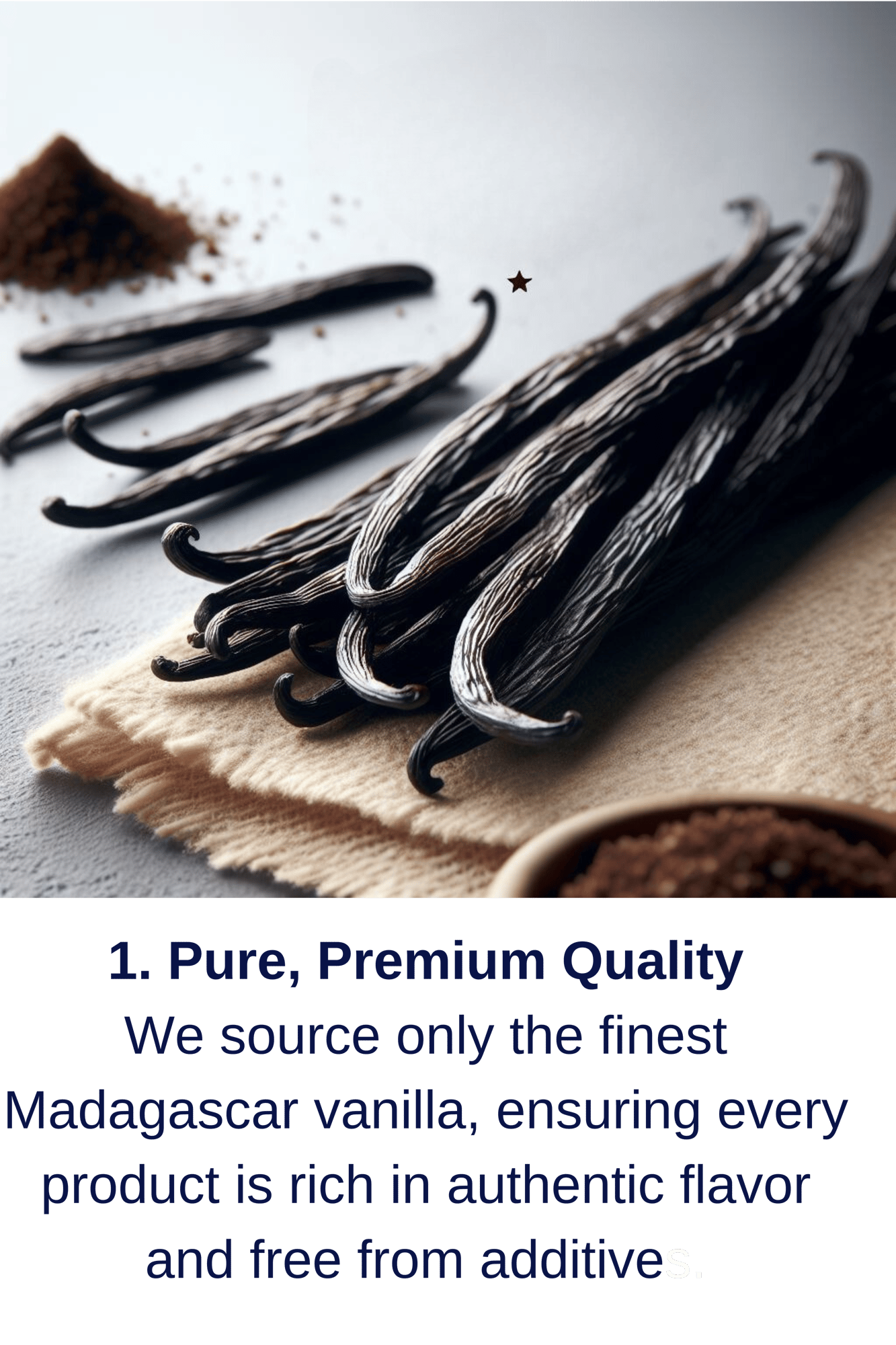 1. Pure, Premium Quality We source only the finest Madagascar vanilla, ensuring every product is rich in authentic flavor and free from additives. (1)